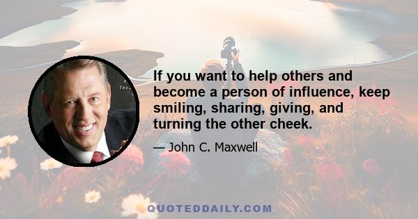 If you want to help others and become a person of influence, keep smiling, sharing, giving, and turning the other cheek.