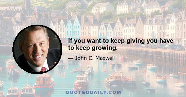 If you want to keep giving you have to keep growing.