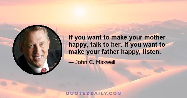 If you want to make your mother happy, talk to her. If you want to make your father happy, listen.