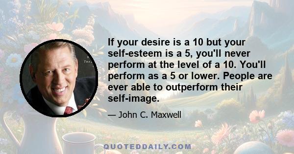 If your desire is a 10 but your self-esteem is a 5, you'll never perform at the level of a 10. You'll perform as a 5 or lower. People are ever able to outperform their self-image.