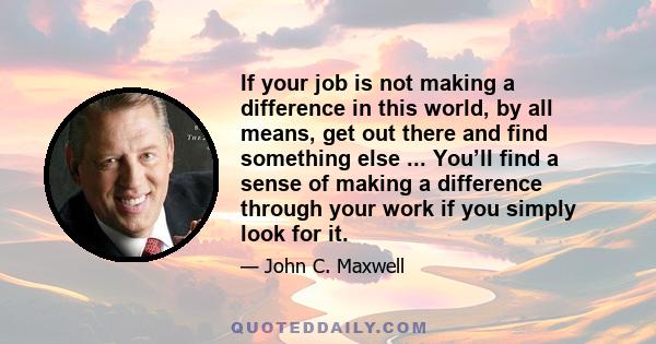 If your job is not making a difference in this world, by all means, get out there and find something else ... You’ll find a sense of making a difference through your work if you simply look for it.