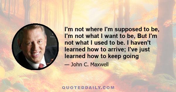 I'm not where I'm supposed to be, I'm not what I want to be, But I'm not what I used to be. I haven't learned how to arrive; I've just learned how to keep going