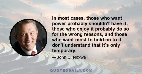 In most cases, those who want power probably shouldn't have it, those who enjoy it probably do so for the wrong reasons, and those who want most to hold on to it don't understand that it's only temporary.