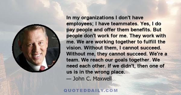 In my organizations I don't have employees; I have teammates. Yes, I do pay people and offer them benefits. But people don't work for me. They work with me. We are working together to fulfill the vision. Without them, I 