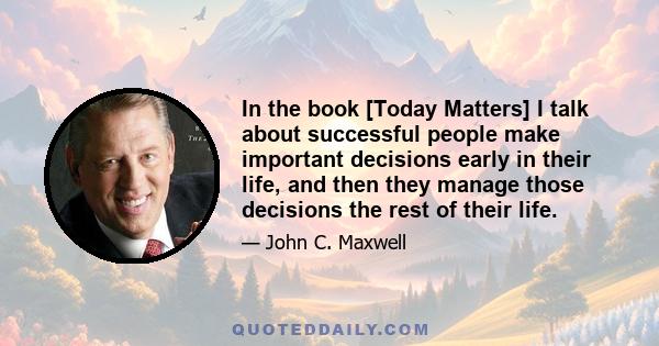 In the book [Today Matters] I talk about successful people make important decisions early in their life, and then they manage those decisions the rest of their life.