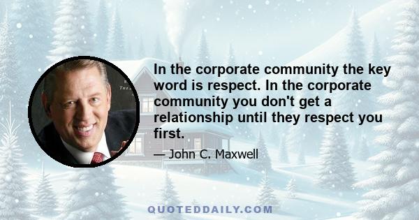 In the corporate community the key word is respect. In the corporate community you don't get a relationship until they respect you first.