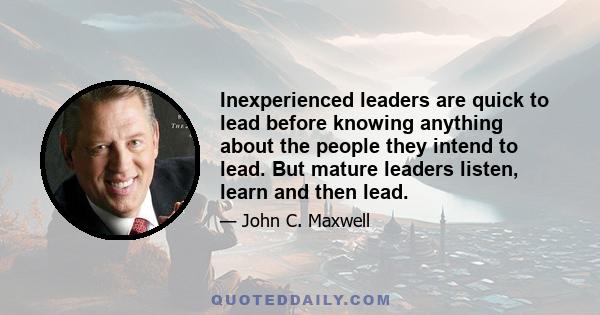 Inexperienced leaders are quick to lead before knowing anything about the people they intend to lead. But mature leaders listen, learn and then lead.