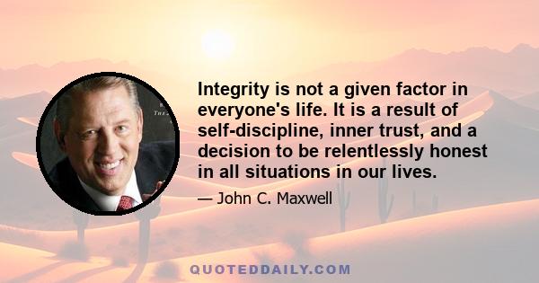 Integrity is not a given factor in everyone's life. It is a result of self-discipline, inner trust, and a decision to be relentlessly honest in all situations in our lives.