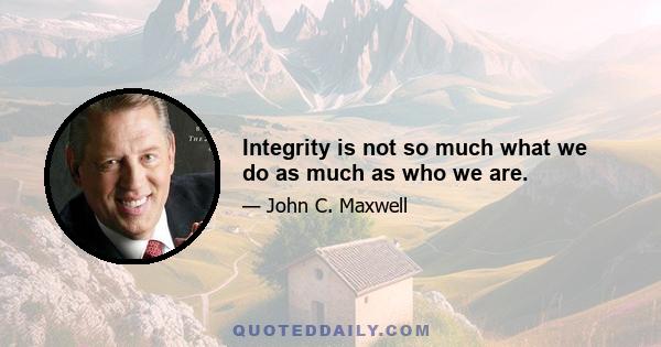 Integrity is not so much what we do as much as who we are.