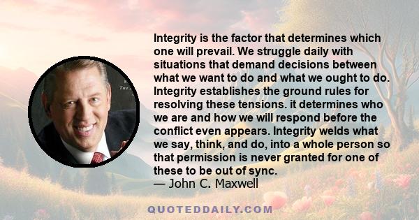 Integrity is the factor that determines which one will prevail. We struggle daily with situations that demand decisions between what we want to do and what we ought to do. Integrity establishes the ground rules for