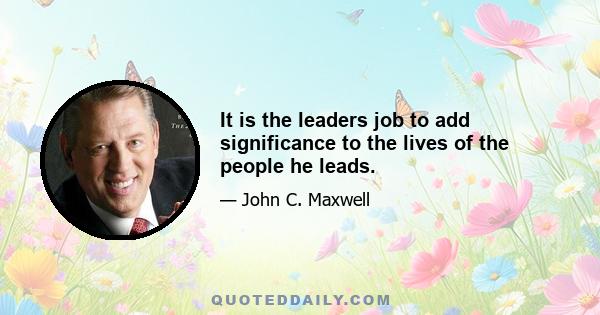 It is the leaders job to add significance to the lives of the people he leads.