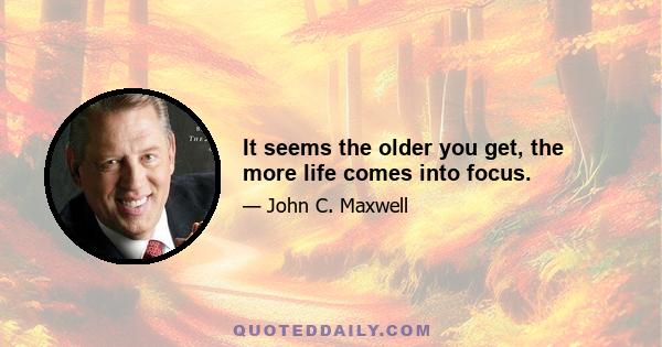 It seems the older you get, the more life comes into focus.