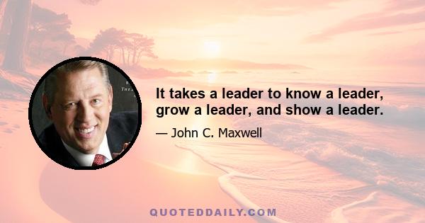 It takes a leader to know a leader, grow a leader, and show a leader.