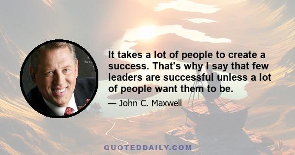 It takes a lot of people to create a success. That's why I say that few leaders are successful unless a lot of people want them to be.