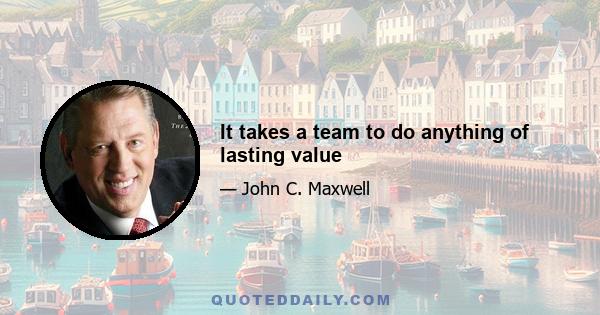 It takes a team to do anything of lasting value