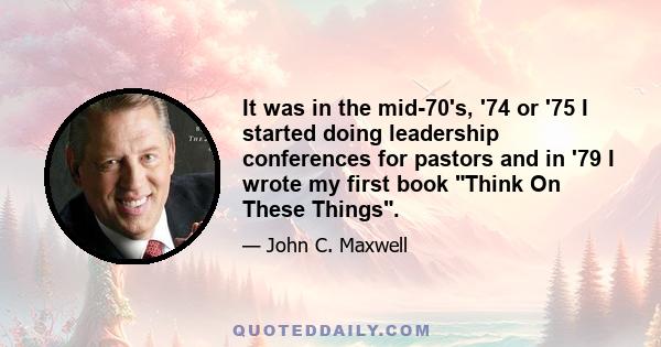 It was in the mid-70's, '74 or '75 I started doing leadership conferences for pastors and in '79 I wrote my first book Think On These Things.