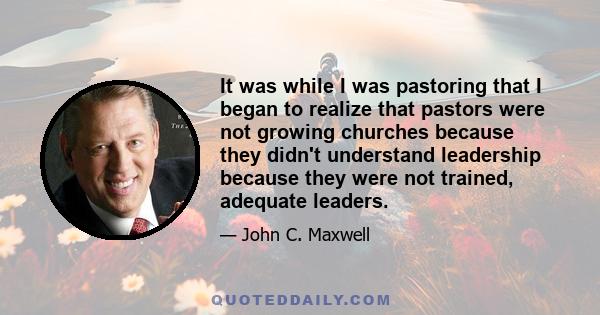 It was while I was pastoring that I began to realize that pastors were not growing churches because they didn't understand leadership because they were not trained, adequate leaders.