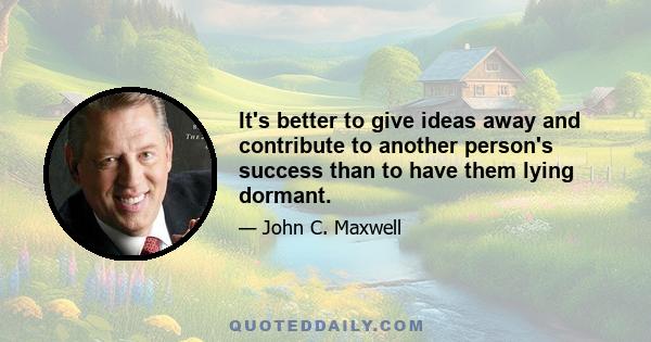 It's better to give ideas away and contribute to another person's success than to have them lying dormant.