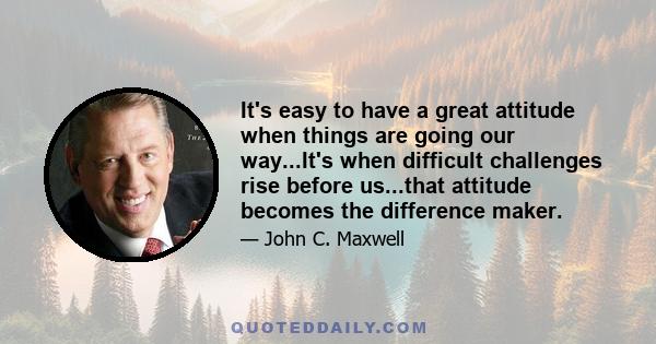 It's easy to have a great attitude when things are going our way...It's when difficult challenges rise before us...that attitude becomes the difference maker.