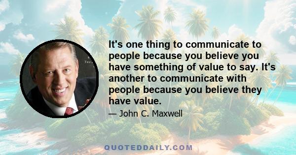 It's one thing to communicate to people because you believe you have something of value to say. It's another to communicate with people because you believe they have value.