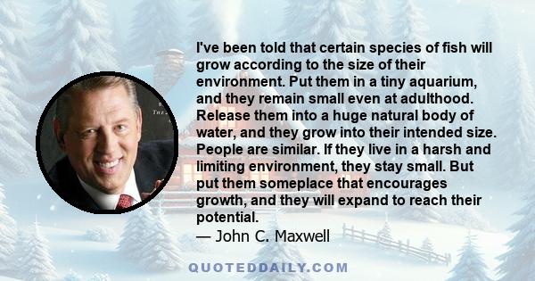 I've been told that certain species of fish will grow according to the size of their environment. Put them in a tiny aquarium, and they remain small even at adulthood. Release them into a huge natural body of water, and 