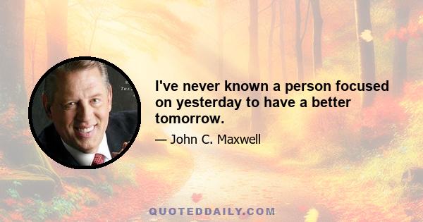 I've never known a person focused on yesterday to have a better tomorrow.