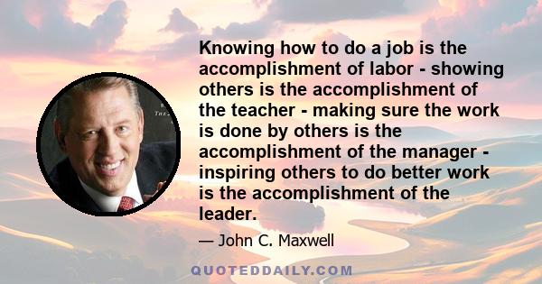 Knowing how to do a job is the accomplishment of labor - showing others is the accomplishment of the teacher - making sure the work is done by others is the accomplishment of the manager - inspiring others to do better