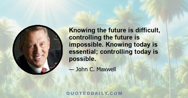 Knowing the future is difficult, controlling the future is impossible. Knowing today is essential; controlling today is possible.