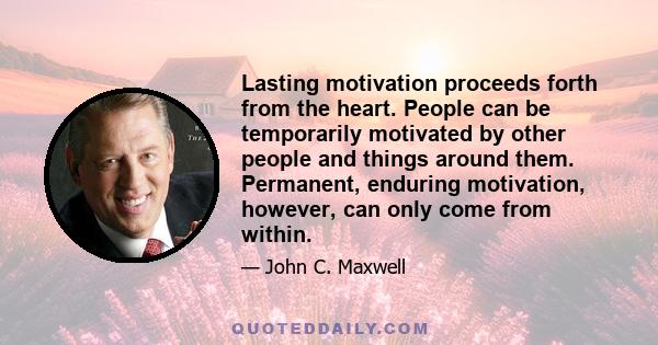 Lasting motivation proceeds forth from the heart. People can be temporarily motivated by other people and things around them. Permanent, enduring motivation, however, can only come from within.