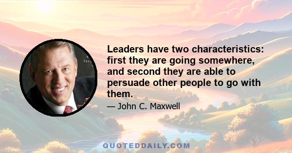 Leaders have two characteristics: first they are going somewhere, and second they are able to persuade other people to go with them.