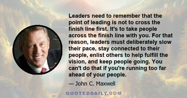 Leaders need to remember that the point of leading is not to cross the finish line first. It's to take people across the finish line with you. For that reason, leaders must deliberately slow their pace, stay connected