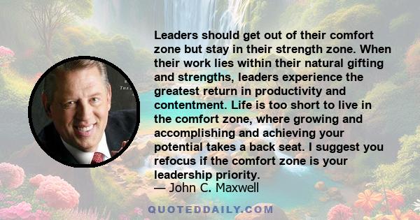 Leaders should get out of their comfort zone but stay in their strength zone. When their work lies within their natural gifting and strengths, leaders experience the greatest return in productivity and contentment. Life 