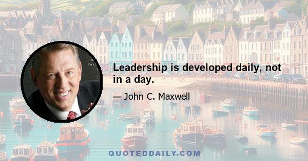 Leadership is developed daily, not in a day.