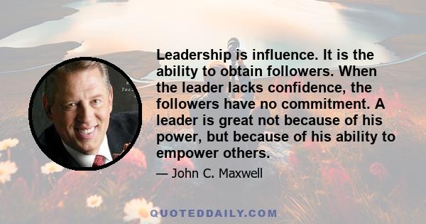 Leadership is influence. It is the ability to obtain followers. When the leader lacks confidence, the followers have no commitment. A leader is great not because of his power, but because of his ability to empower