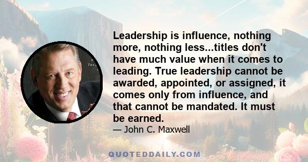 Leadership is influence, nothing more, nothing less...titles don't have much value when it comes to leading. True leadership cannot be awarded, appointed, or assigned, it comes only from influence, and that cannot be