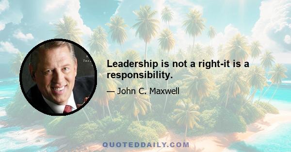 Leadership is not a right-it is a responsibility.