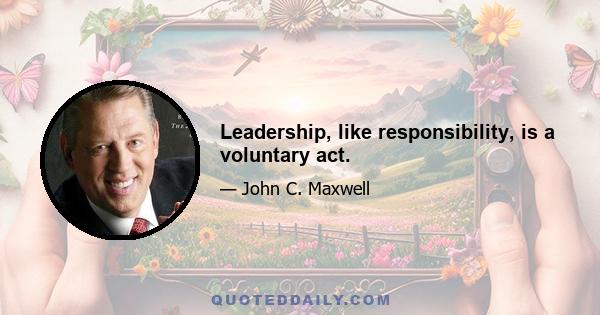 Leadership, like responsibility, is a voluntary act.