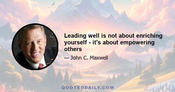 Leading well is not about enriching yourself - it's about empowering others