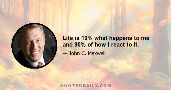 Life is 10% what happens to me and 90% of how I react to it.