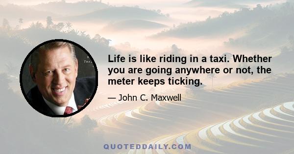 Life is like riding in a taxi. Whether you are going anywhere or not, the meter keeps ticking.