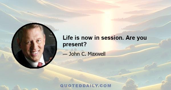 Life is now in session. Are you present?