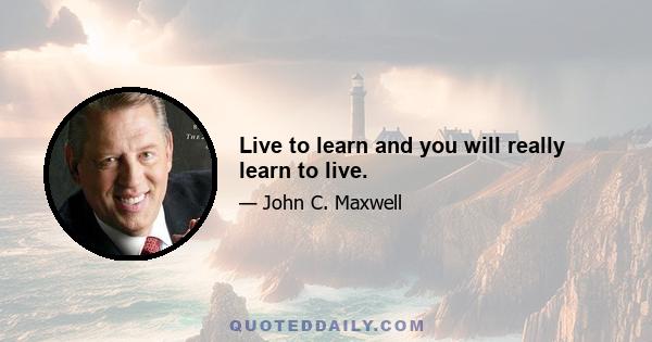 Live to learn and you will really learn to live.