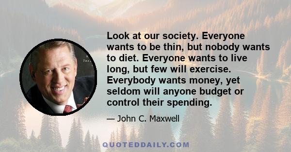 Look at our society. Everyone wants to be thin, but nobody wants to diet. Everyone wants to live long, but few will exercise. Everybody wants money, yet seldom will anyone budget or control their spending.