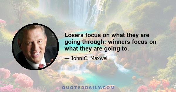 Losers focus on what they are going through; winners focus on what they are going to.