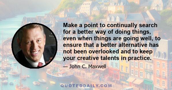 Make a point to continually search for a better way of doing things, even when things are going well, to ensure that a better alternative has not been overlooked and to keep your creative talents in practice.