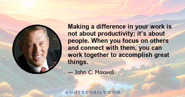 Making a difference in your work is not about productivity; it’s about people. When you focus on others and connect with them, you can work together to accomplish great things.