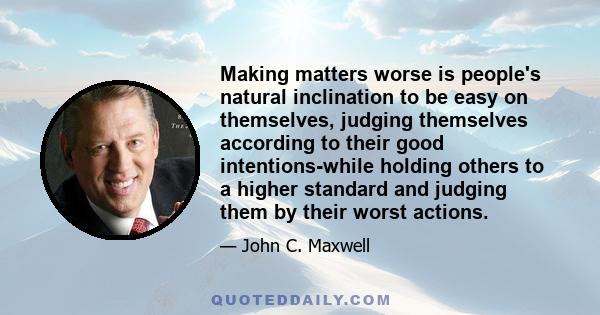 Making matters worse is people's natural inclination to be easy on themselves, judging themselves according to their good intentions-while holding others to a higher standard and judging them by their worst actions.