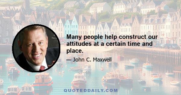 Many people help construct our attitudes at a certain time and place.