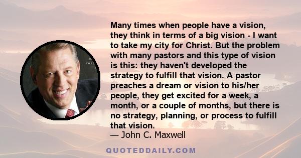 Many times when people have a vision, they think in terms of a big vision - I want to take my city for Christ. But the problem with many pastors and this type of vision is this: they haven't developed the strategy to