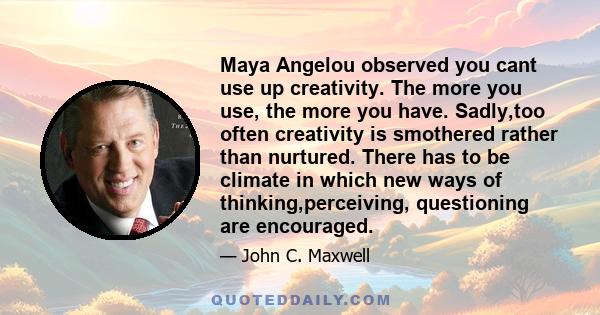 Maya Angelou observed you cant use up creativity. The more you use, the more you have. Sadly,too often creativity is smothered rather than nurtured. There has to be climate in which new ways of thinking,perceiving,